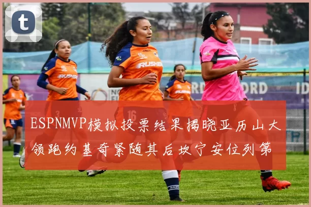 ESPNMVP模拟投票结果揭晓亚历山大领跑约基奇紧随其后坎宁安位列第三