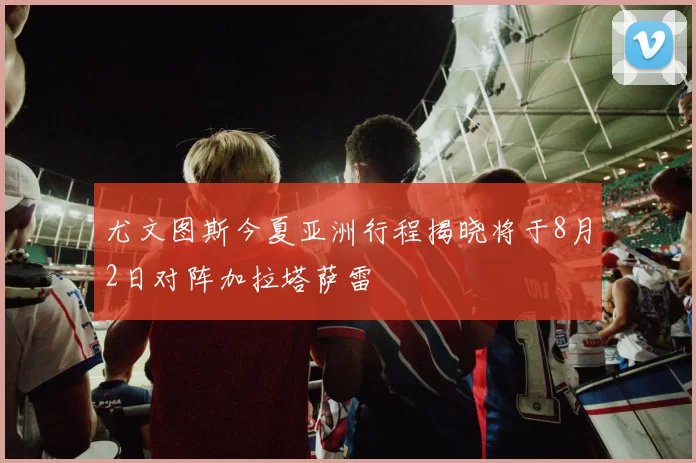 尤文图斯今夏亚洲行程揭晓将于8月2日对阵加拉塔萨雷