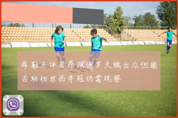 希勒点评若昂佩德罗天赋出众但能否助切尔西夺冠仍需观察