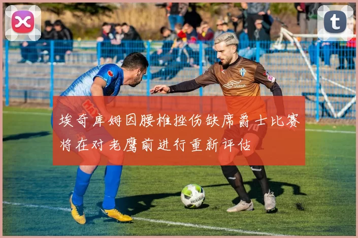 埃奇库姆因腰椎挫伤缺席爵士比赛将在对老鹰前进行重新评估