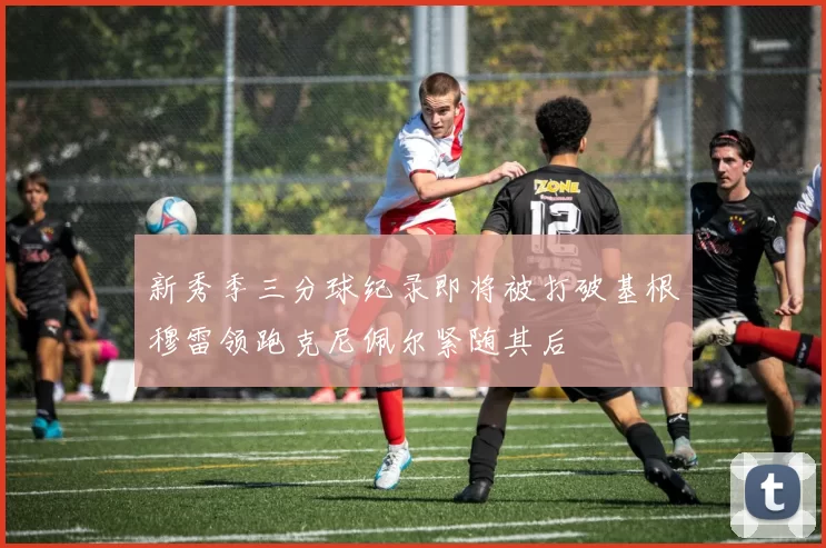 新秀季三分球纪录即将被打破基根穆雷领跑克尼佩尔紧随其后
