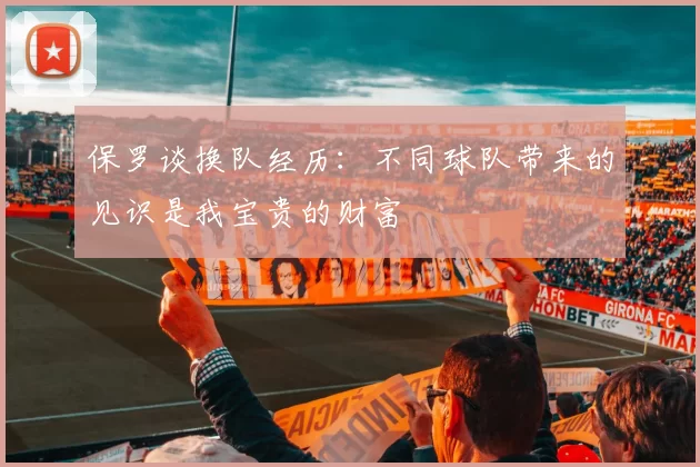 保罗谈换队经历：不同球队带来的见识是我宝贵的财富