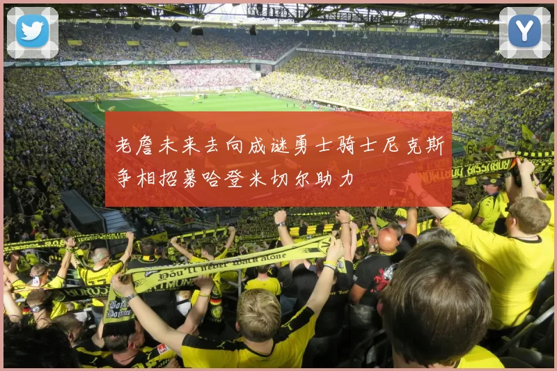 老詹未来去向成谜勇士骑士尼克斯争相招募哈登米切尔助力