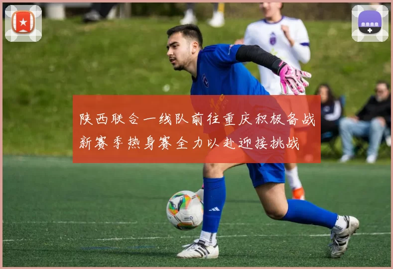 陕西联合一线队前往重庆积极备战新赛季热身赛全力以赴迎接挑战