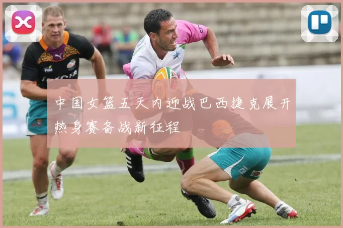 中国女篮五天内迎战巴西捷克展开热身赛备战新征程