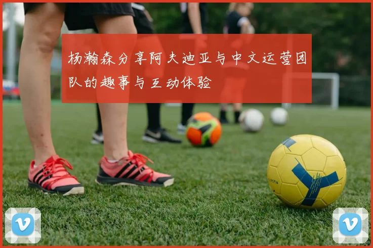 杨瀚森分享阿夫迪亚与中文运营团队的趣事与互动体验