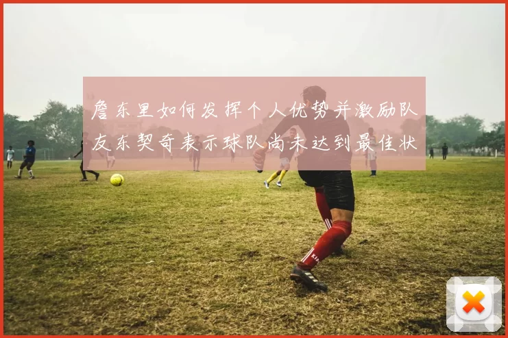 詹东里如何发挥个人优势并激励队友东契奇表示球队尚未达到最佳状态