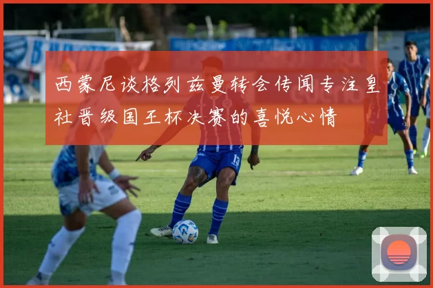 西蒙尼谈格列兹曼转会传闻专注皇社晋级国王杯决赛的喜悦心情