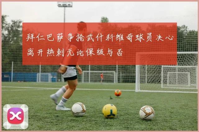 拜仁巴萨争抢武什科维奇球员决心离开热刺无论保级与否
