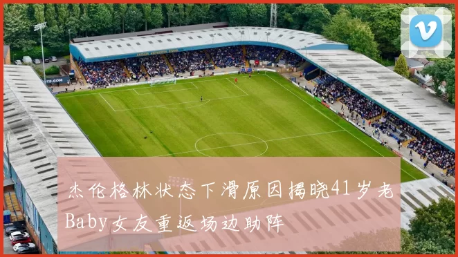杰伦格林状态下滑原因揭晓41岁老Baby女友重返场边助阵