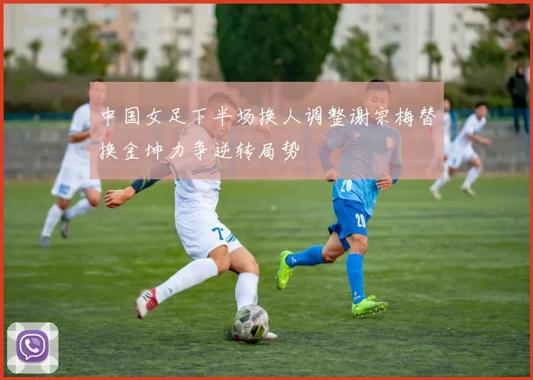 中国女足下半场换人调整谢宗梅替换金坤力争逆转局势