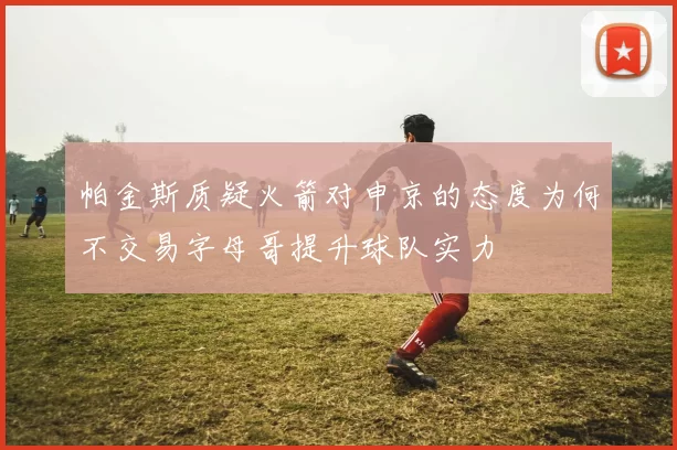 帕金斯质疑火箭对申京的态度为何不交易字母哥提升球队实力