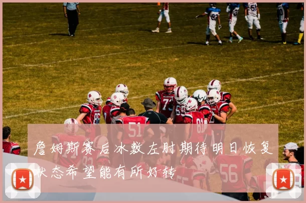 詹姆斯赛后冰敷左肘期待明日恢复状态希望能有所好转