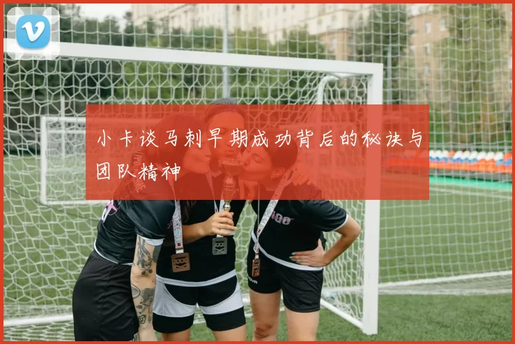 小卡谈马刺早期成功背后的秘诀与团队精神