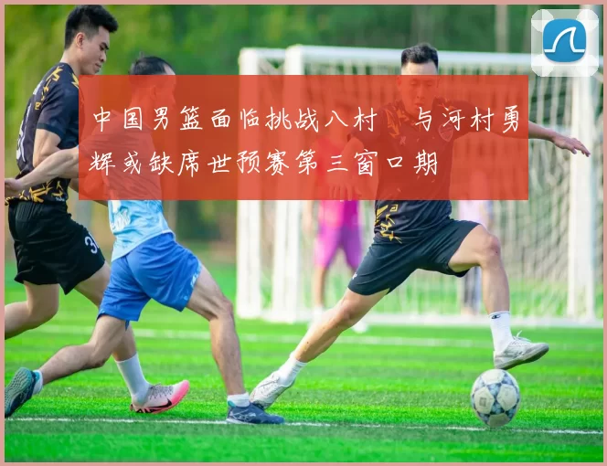 中国男篮面临挑战八村塁与河村勇辉或缺席世预赛第三窗口期