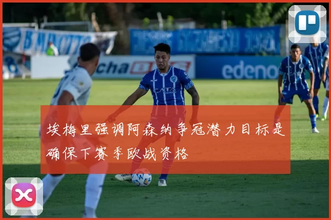 埃梅里强调阿森纳争冠潜力目标是确保下赛季欧战资格